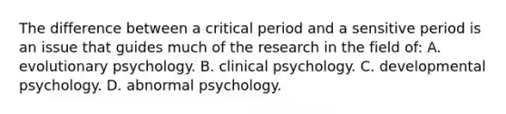 The difference between a critical period and a sensitive period is an issue that guides much of the research in the field of: A. evolutionary psychology. B. clinical psychology. C. developmental psychology. D. abnormal psychology.