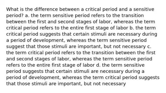 What is the difference between a critical period and a sensitive period? a. the term sensitive period refers to the transition between the first and second stages of labor, whereas the term critical period refers to the entire first stage of labor b. the term critical period suggests that certain stimuli are necessary during a period of development, whereas the term sensitive period suggest that those stimuli are important, but not necessary c. the term critical period refers to the transition between the first and second stages of labor, whereas the term sensitive period refers to the entire first stage of labor d. the term sensitive period suggests that certain stimuli are necessary during a period of development, whereas the term critical period suggests that those stimuli are important, but not necessary