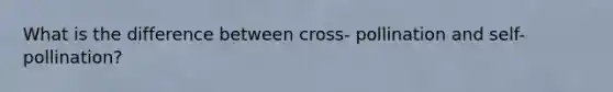 What is the difference between cross- pollination and self- pollination?