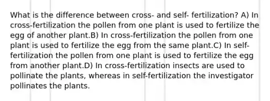 What is the difference between cross- and self- fertilization? A) In cross-fertilization the pollen from one plant is used to fertilize the egg of another plant.B) In cross-fertilization the pollen from one plant is used to fertilize the egg from the same plant.C) In self-fertilization the pollen from one plant is used to fertilize the egg from another plant.D) In cross-fertilization insects are used to pollinate the plants, whereas in self-fertilization the investigator pollinates the plants.