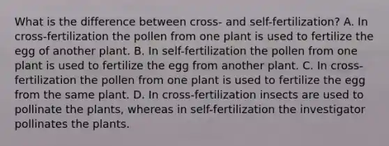 What is the difference between cross- and self-fertilization? A. In cross-fertilization the pollen from one plant is used to fertilize the egg of another plant. B. In self-fertilization the pollen from one plant is used to fertilize the egg from another plant. C. In cross-fertilization the pollen from one plant is used to fertilize the egg from the same plant. D. In cross-fertilization insects are used to pollinate the plants, whereas in self-fertilization the investigator pollinates the plants.