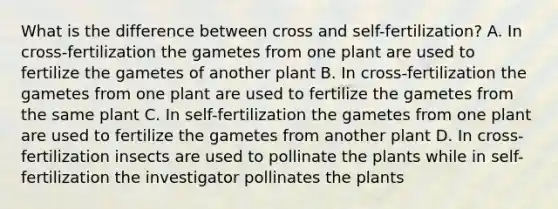 What is the difference between cross and self-fertilization? A. In cross-fertilization the gametes from one plant are used to fertilize the gametes of another plant B. In cross-fertilization the gametes from one plant are used to fertilize the gametes from the same plant C. In self-fertilization the gametes from one plant are used to fertilize the gametes from another plant D. In cross-fertilization insects are used to pollinate the plants while in self-fertilization the investigator pollinates the plants