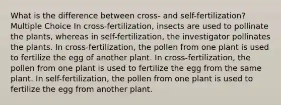 What is the difference between cross- and self-fertilization? Multiple Choice In cross-fertilization, insects are used to pollinate the plants, whereas in self-fertilization, the investigator pollinates the plants. In cross-fertilization, the pollen from one plant is used to fertilize the egg of another plant. In cross-fertilization, the pollen from one plant is used to fertilize the egg from the same plant. In self-fertilization, the pollen from one plant is used to fertilize the egg from another plant.