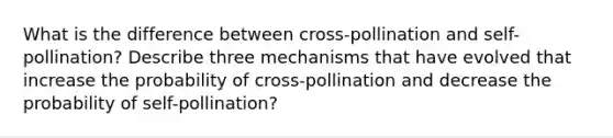 What is the difference between cross-pollination and self-pollination? Describe three mechanisms that have evolved that increase the probability of cross-pollination and decrease the probability of self-pollination?