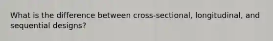 What is the difference between cross-sectional, longitudinal, and sequential designs?