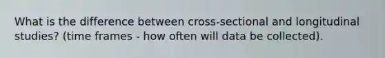 What is the difference between cross-sectional and longitudinal studies? (time frames - how often will data be collected).