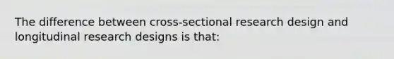 The difference between cross-sectional research design and longitudinal research designs is that: