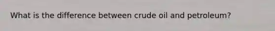 What is the difference between crude oil and petroleum?