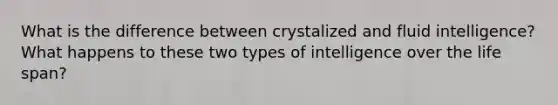 What is the difference between crystalized and fluid intelligence? What happens to these two types of intelligence over the life span?