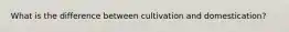 What is the difference between cultivation and domestication?