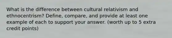 What is the difference between cultural relativism and ethnocentrism? Define, compare, and provide at least one example of each to support your answer. (worth up to 5 extra credit points)