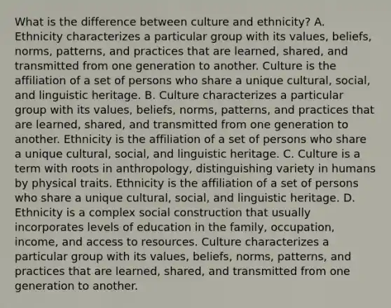 What is the difference between culture and ethnicity? A. Ethnicity characterizes a particular group with its values, beliefs, norms, patterns, and practices that are learned, shared, and transmitted from one generation to another. Culture is the affiliation of a set of persons who share a unique cultural, social, and linguistic heritage. B. Culture characterizes a particular group with its values, beliefs, norms, patterns, and practices that are learned, shared, and transmitted from one generation to another. Ethnicity is the affiliation of a set of persons who share a unique cultural, social, and linguistic heritage. C. Culture is a term with roots in anthropology, distinguishing variety in humans by physical traits. Ethnicity is the affiliation of a set of persons who share a unique cultural, social, and linguistic heritage. D. Ethnicity is a complex social construction that usually incorporates levels of education in the family, occupation, income, and access to resources. Culture characterizes a particular group with its values, beliefs, norms, patterns, and practices that are learned, shared, and transmitted from one generation to another.