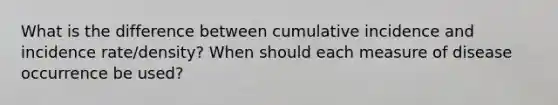 What is the difference between cumulative incidence and incidence rate/density? When should each measure of disease occurrence be used?