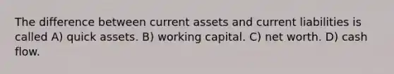 The difference between current assets and current liabilities is called A) quick assets. B) working capital. C) net worth. D) cash flow.