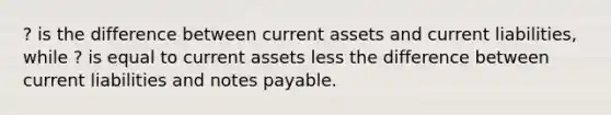 ? is the difference between current assets and current liabilities, while ? is equal to current assets less the difference between current liabilities and notes payable.