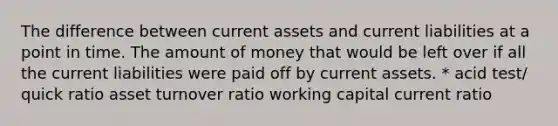 The difference between current assets and current liabilities at a point in time. The amount of money that would be left over if all the current liabilities were paid off by current assets. * acid test/ quick ratio asset turnover ratio working capital current ratio