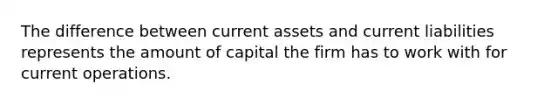 The difference between current assets and current liabilities represents the amount of capital the firm has to work with for current operations.