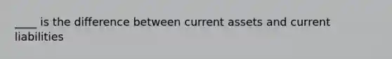 ____ is the difference between current assets and current liabilities