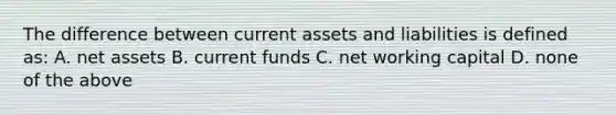 The difference between current assets and liabilities is defined as: A. net assets B. current funds C. net working capital D. none of the above