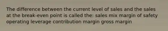 The difference between the current level of sales and the sales at the break-even point is called the: sales mix <a href='https://www.questionai.com/knowledge/kzdyOdD4hN-margin-of-safety' class='anchor-knowledge'>margin of safety</a> operating leverage contribution margin gross margin