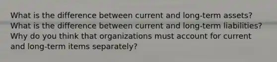 What is the difference between current and long-term assets? What is the difference between current and long-term liabilities? Why do you think that organizations must account for current and long-term items separately?