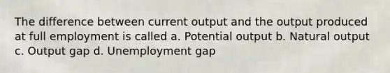 The difference between current output and the output produced at full employment is called a. Potential output b. Natural output c. Output gap d. Unemployment gap