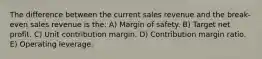 The difference between the current sales revenue and the break-even sales revenue is the: A) Margin of safety. B) Target net profit. C) Unit contribution margin. D) Contribution margin ratio. E) Operating leverage.