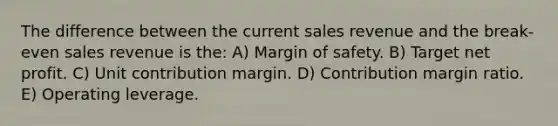 The difference between the current sales revenue and the break-even sales revenue is the: A) Margin of safety. B) Target net profit. C) Unit contribution margin. D) Contribution margin ratio. E) Operating leverage.