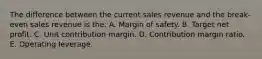 The difference between the current sales revenue and the break-even sales revenue is the: A. Margin of safety. B. Target net profit. C. Unit contribution margin. D. Contribution margin ratio. E. Operating leverage.