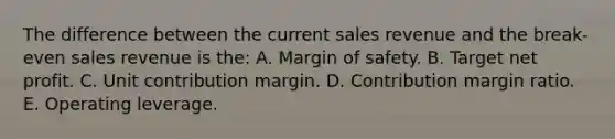 The difference between the current sales revenue and the break-even sales revenue is the: A. Margin of safety. B. Target net profit. C. Unit contribution margin. D. Contribution margin ratio. E. Operating leverage.