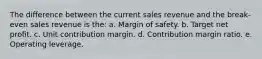 The difference between the current sales revenue and the break-even sales revenue is the: a. Margin of safety. b. Target net profit. c. Unit contribution margin. d. Contribution margin ratio. e. Operating leverage.