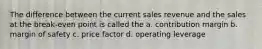 The difference between the current sales revenue and the sales at the break-even point is called the a. contribution margin b. margin of safety c. price factor d. operating leverage