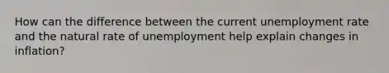 How can the difference between the current unemployment rate and the natural rate of unemployment help explain changes in inflation?