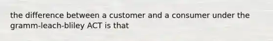 the difference between a customer and a consumer under the gramm-leach-bliley ACT is that