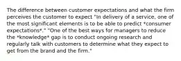 The difference between customer expectations and what the firm perceives the customer to expect "In delivery of a service, one of the most significant elements is to be able to predict *consumer expectations*." "One of the best ways for managers to reduce the *knowledge* gap is to conduct ongoing research and regularly talk with customers to determine what they expect to get from the brand and the firm."