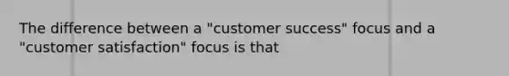 The difference between a "customer success" focus and a "customer satisfaction" focus is that