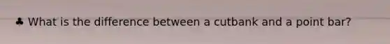♣ What is the difference between a cutbank and a point bar?