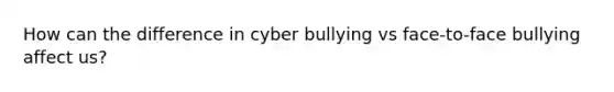 How can the difference in cyber bullying vs face-to-face bullying affect us?