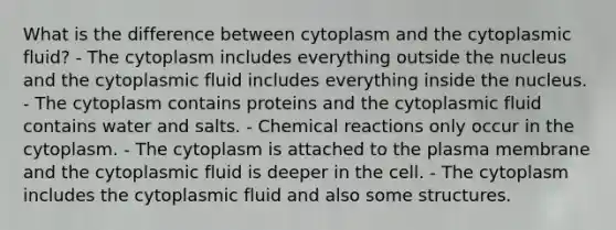 What is the difference between cytoplasm and the cytoplasmic fluid? - The cytoplasm includes everything outside the nucleus and the cytoplasmic fluid includes everything inside the nucleus. - The cytoplasm contains proteins and the cytoplasmic fluid contains water and salts. - Chemical reactions only occur in the cytoplasm. - The cytoplasm is attached to the plasma membrane and the cytoplasmic fluid is deeper in the cell. - The cytoplasm includes the cytoplasmic fluid and also some structures.