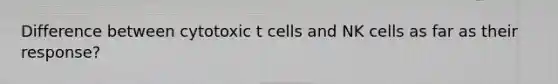 Difference between cytotoxic t cells and NK cells as far as their response?