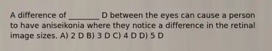 A difference of ________ D between the eyes can cause a person to have aniseikonia where they notice a difference in the retinal image sizes. A) 2 D B) 3 D C) 4 D D) 5 D