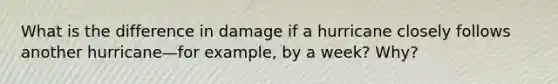 What is the difference in damage if a hurricane closely follows another hurricane—for example, by a week? Why?