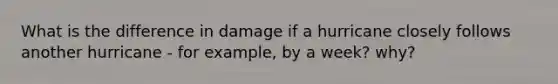 What is the difference in damage if a hurricane closely follows another hurricane - for example, by a week? why?