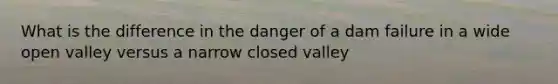 What is the difference in the danger of a dam failure in a wide open valley versus a narrow closed valley