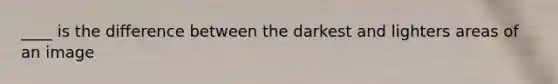 ____ is the difference between the darkest and lighters areas of an image