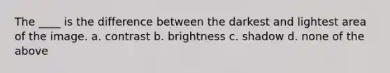 The ____ is the difference between the darkest and lightest area of the image. a. contrast b. brightness c. shadow d. none of the above