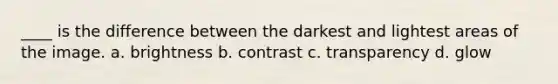 ____ is the difference between the darkest and lightest areas of the image. a. brightness b. contrast c. transparency d. glow