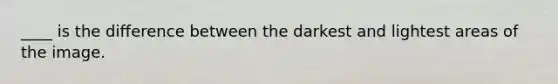 ____ is the difference between the darkest and lightest areas of the image.