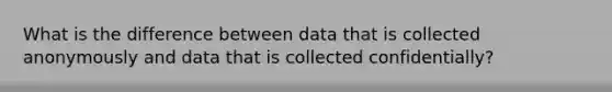 What is the difference between data that is collected anonymously and data that is collected confidentially?