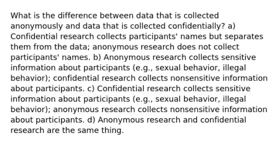 What is the difference between data that is collected anonymously and data that is collected confidentially? a) Confidential research collects participants' names but separates them from the data; anonymous research does not collect participants' names. b) Anonymous research collects sensitive information about participants (e.g., sexual behavior, illegal behavior); confidential research collects nonsensitive information about participants. c) Confidential research collects sensitive information about participants (e.g., sexual behavior, illegal behavior); anonymous research collects nonsensitive information about participants. d) Anonymous research and confidential research are the same thing.